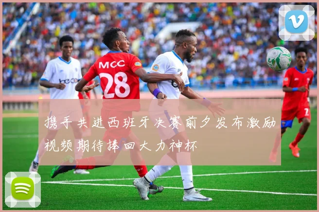 携手共进西班牙决赛前夕发布激励视频期待捧回大力神杯